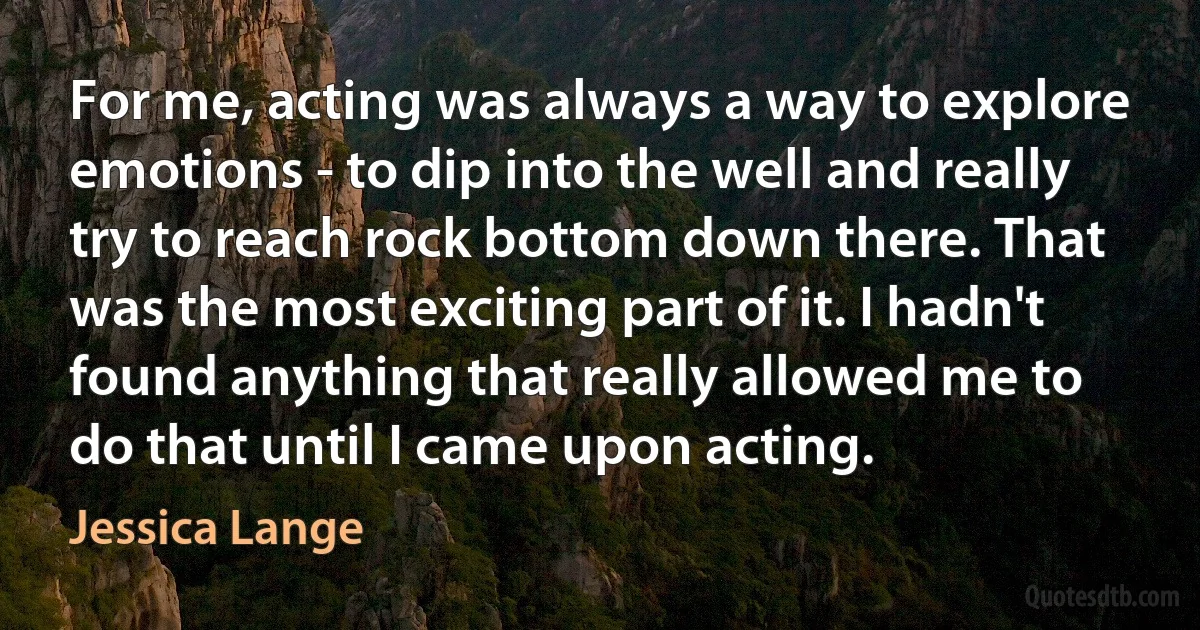 For me, acting was always a way to explore emotions - to dip into the well and really try to reach rock bottom down there. That was the most exciting part of it. I hadn't found anything that really allowed me to do that until I came upon acting. (Jessica Lange)