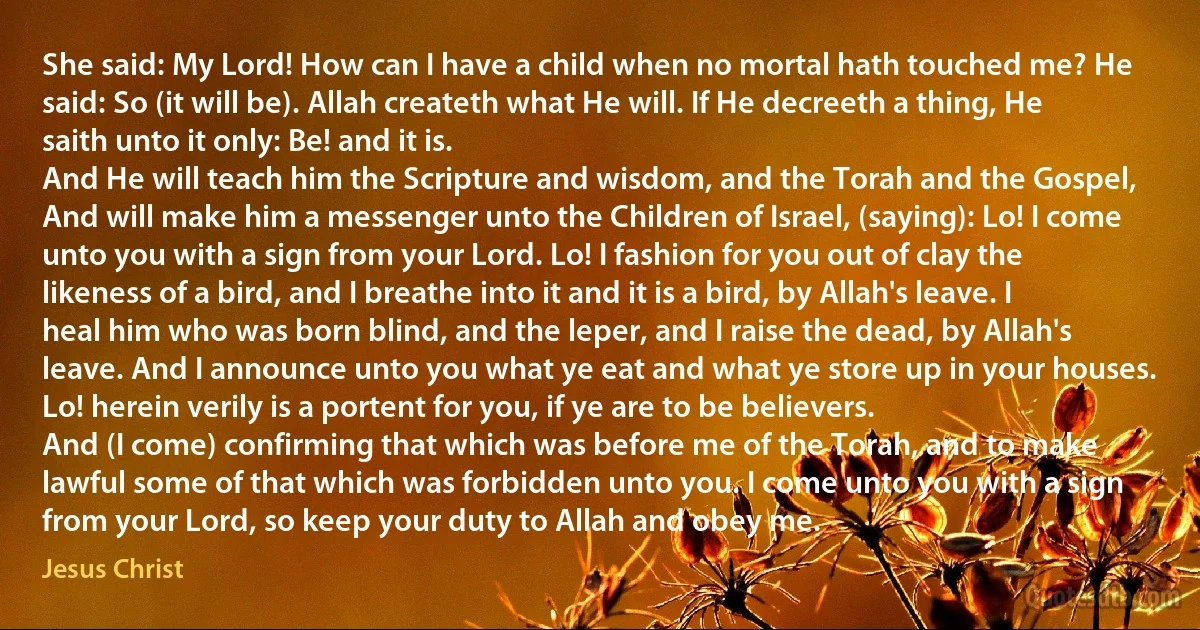 She said: My Lord! How can I have a child when no mortal hath touched me? He said: So (it will be). Allah createth what He will. If He decreeth a thing, He saith unto it only: Be! and it is.
And He will teach him the Scripture and wisdom, and the Torah and the Gospel,
And will make him a messenger unto the Children of Israel, (saying): Lo! I come unto you with a sign from your Lord. Lo! I fashion for you out of clay the likeness of a bird, and I breathe into it and it is a bird, by Allah's leave. I heal him who was born blind, and the leper, and I raise the dead, by Allah's leave. And I announce unto you what ye eat and what ye store up in your houses. Lo! herein verily is a portent for you, if ye are to be believers.
And (I come) confirming that which was before me of the Torah, and to make lawful some of that which was forbidden unto you. I come unto you with a sign from your Lord, so keep your duty to Allah and obey me. (Jesus Christ)