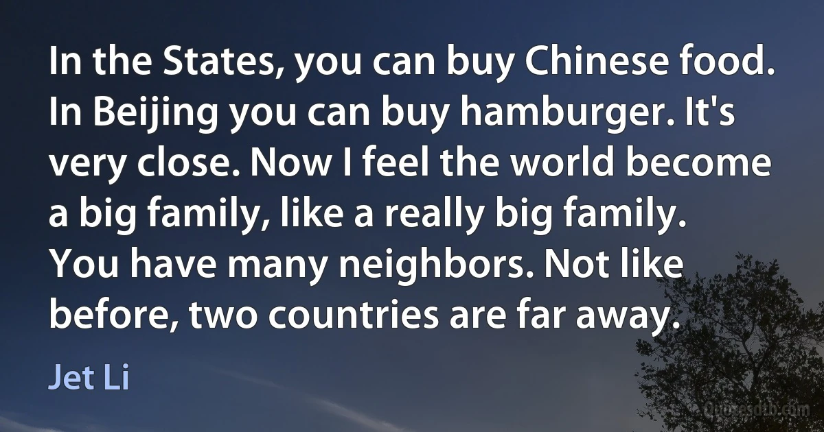 In the States, you can buy Chinese food. In Beijing you can buy hamburger. It's very close. Now I feel the world become a big family, like a really big family. You have many neighbors. Not like before, two countries are far away. (Jet Li)