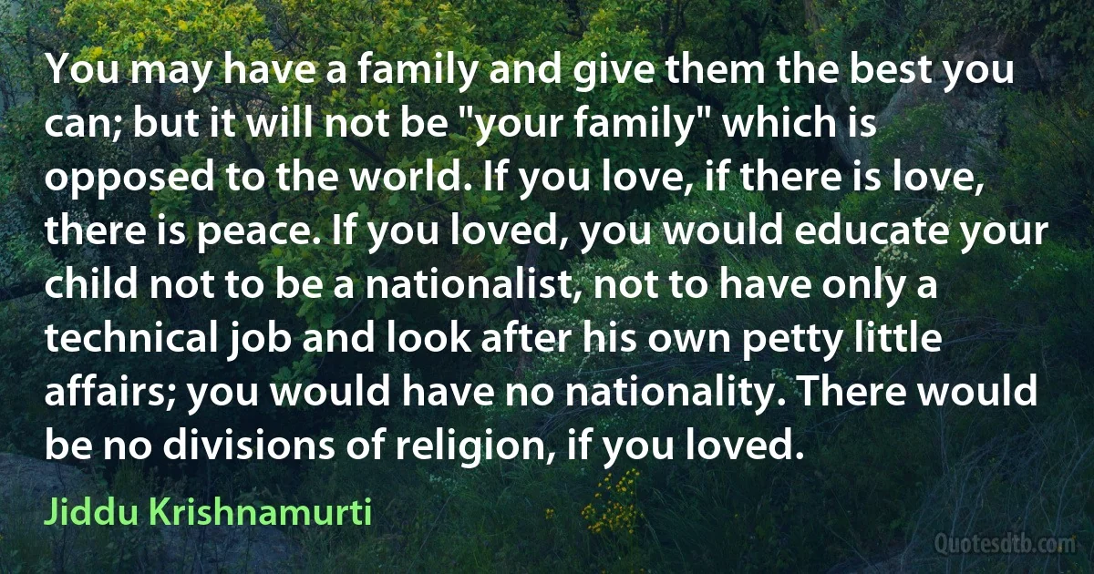 You may have a family and give them the best you can; but it will not be "your family" which is opposed to the world. If you love, if there is love, there is peace. If you loved, you would educate your child not to be a nationalist, not to have only a technical job and look after his own petty little affairs; you would have no nationality. There would be no divisions of religion, if you loved. (Jiddu Krishnamurti)