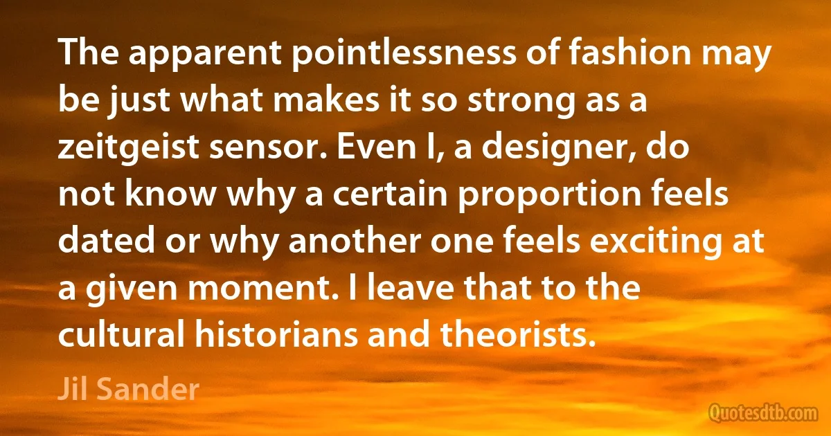 The apparent pointlessness of fashion may be just what makes it so strong as a zeitgeist sensor. Even I, a designer, do not know why a certain proportion feels dated or why another one feels exciting at a given moment. I leave that to the cultural historians and theorists. (Jil Sander)