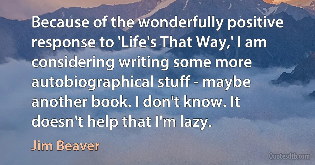 Because of the wonderfully positive response to 'Life's That Way,' I am considering writing some more autobiographical stuff - maybe another book. I don't know. It doesn't help that I'm lazy. (Jim Beaver)