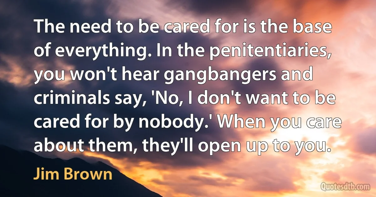 The need to be cared for is the base of everything. In the penitentiaries, you won't hear gangbangers and criminals say, 'No, I don't want to be cared for by nobody.' When you care about them, they'll open up to you. (Jim Brown)