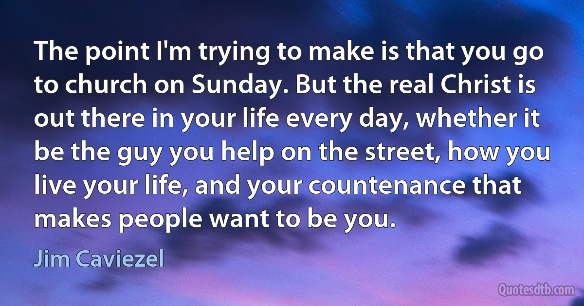 The point I'm trying to make is that you go to church on Sunday. But the real Christ is out there in your life every day, whether it be the guy you help on the street, how you live your life, and your countenance that makes people want to be you. (Jim Caviezel)