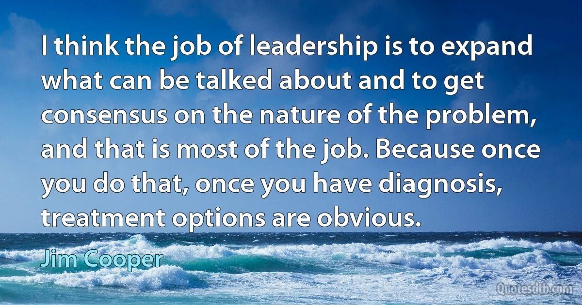 I think the job of leadership is to expand what can be talked about and to get consensus on the nature of the problem, and that is most of the job. Because once you do that, once you have diagnosis, treatment options are obvious. (Jim Cooper)