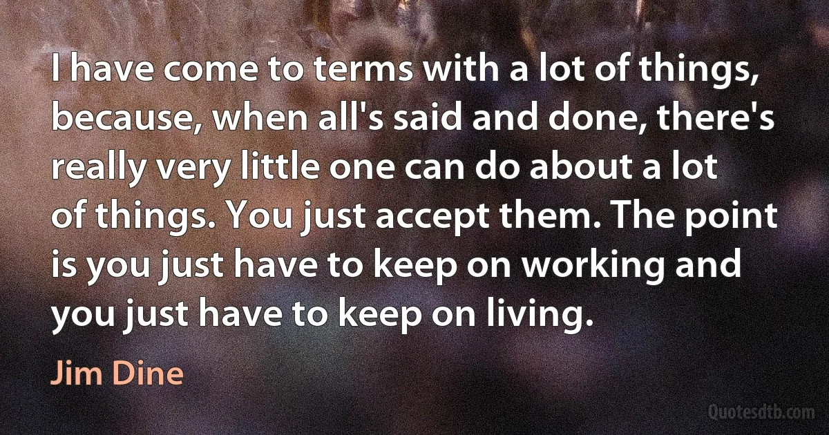 I have come to terms with a lot of things, because, when all's said and done, there's really very little one can do about a lot of things. You just accept them. The point is you just have to keep on working and you just have to keep on living. (Jim Dine)