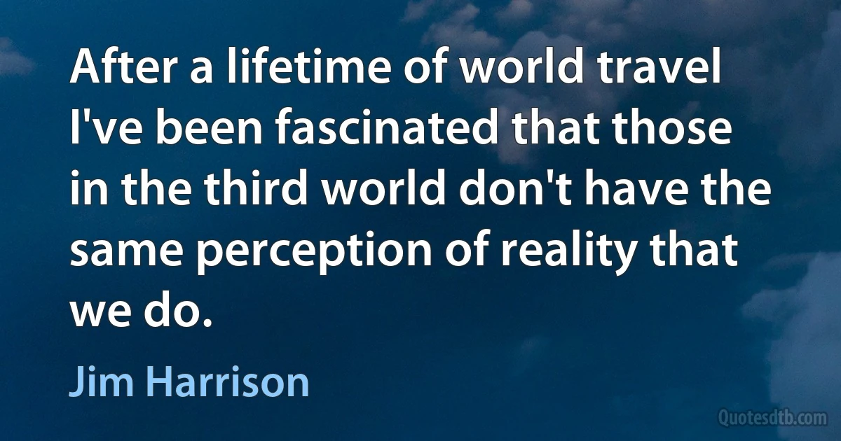 After a lifetime of world travel I've been fascinated that those in the third world don't have the same perception of reality that we do. (Jim Harrison)