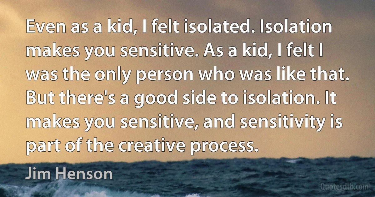 Even as a kid, I felt isolated. Isolation makes you sensitive. As a kid, I felt I was the only person who was like that. But there's a good side to isolation. It makes you sensitive, and sensitivity is part of the creative process. (Jim Henson)