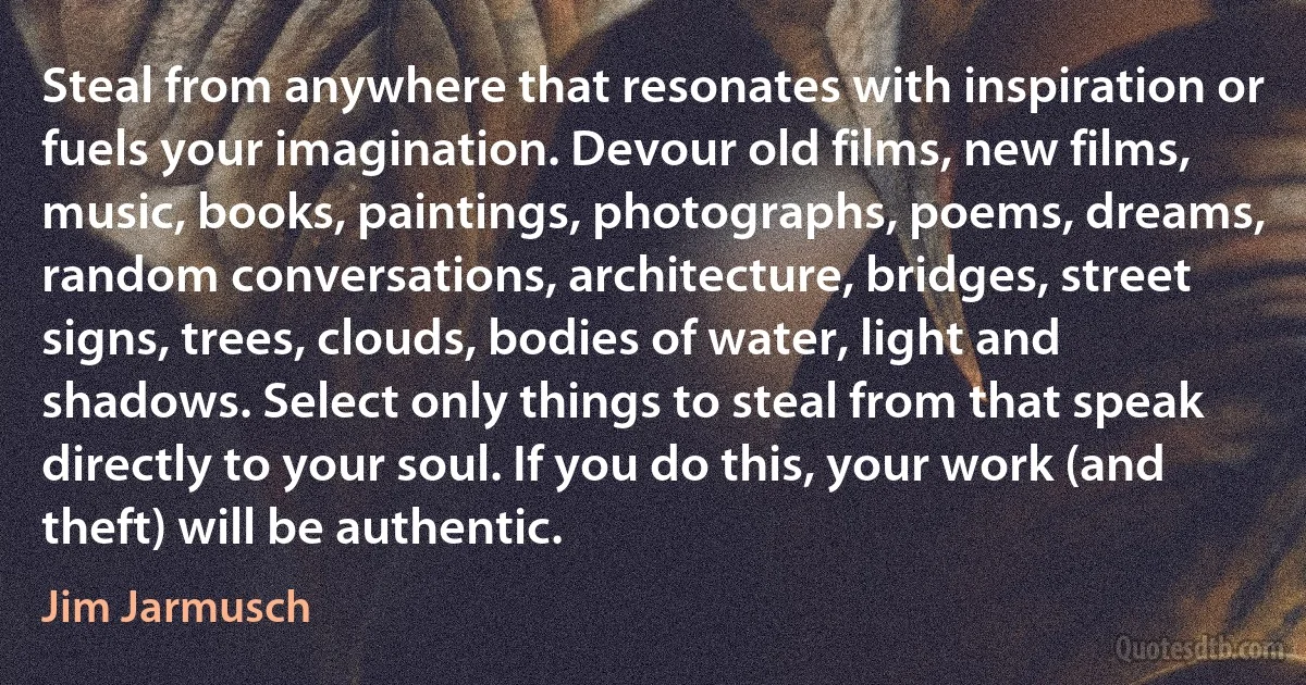 Steal from anywhere that resonates with inspiration or fuels your imagination. Devour old films, new films, music, books, paintings, photographs, poems, dreams, random conversations, architecture, bridges, street signs, trees, clouds, bodies of water, light and shadows. Select only things to steal from that speak directly to your soul. If you do this, your work (and theft) will be authentic. (Jim Jarmusch)