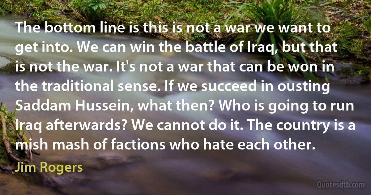 The bottom line is this is not a war we want to get into. We can win the battle of Iraq, but that is not the war. It's not a war that can be won in the traditional sense. If we succeed in ousting Saddam Hussein, what then? Who is going to run Iraq afterwards? We cannot do it. The country is a mish mash of factions who hate each other. (Jim Rogers)