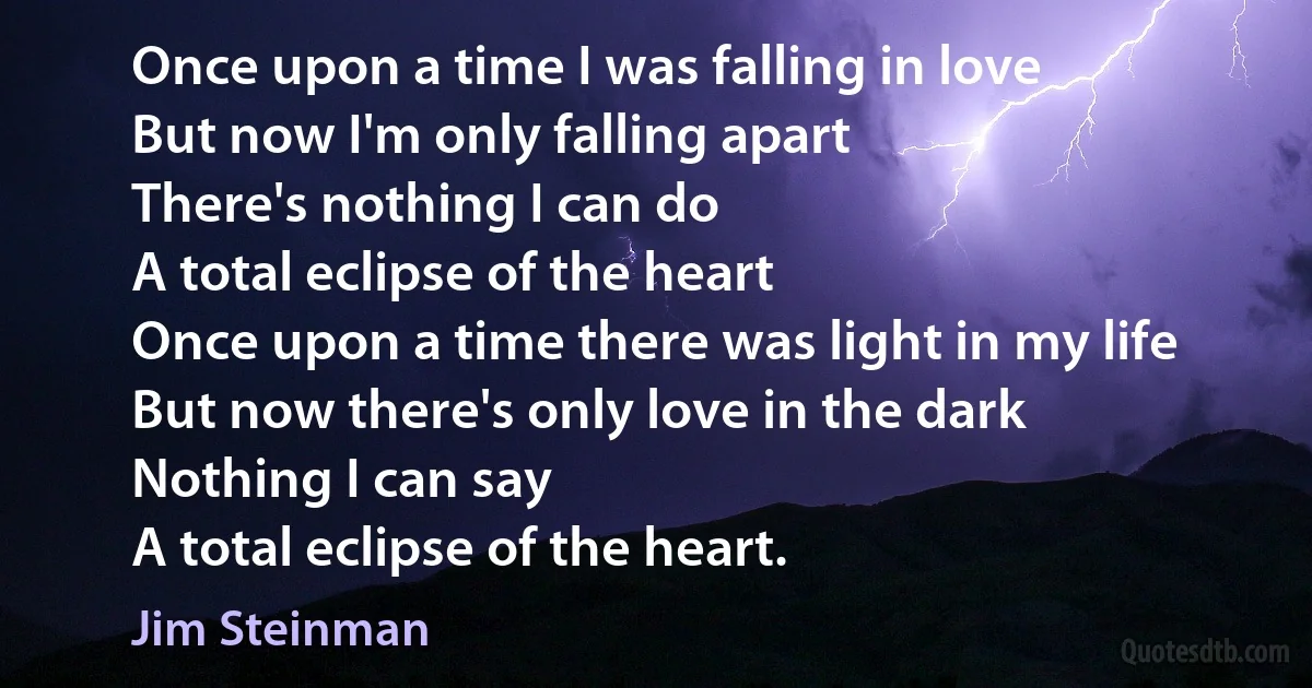 Once upon a time I was falling in love
But now I'm only falling apart
There's nothing I can do
A total eclipse of the heart
Once upon a time there was light in my life
But now there's only love in the dark
Nothing I can say
A total eclipse of the heart. (Jim Steinman)