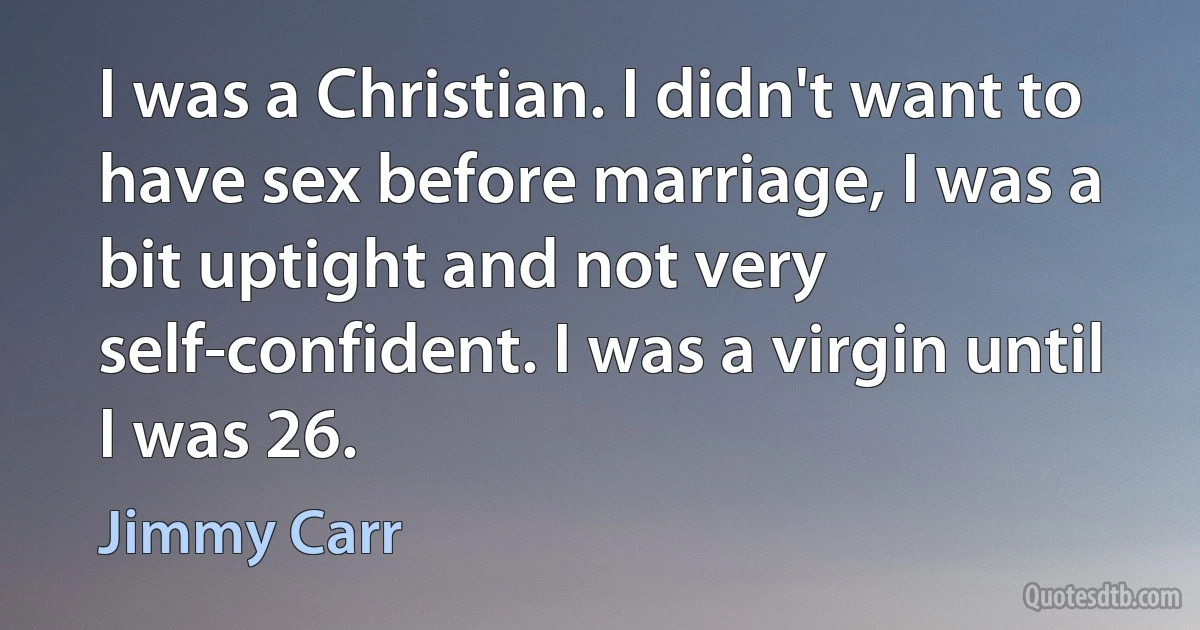 I was a Christian. I didn't want to have sex before marriage, I was a bit uptight and not very self-confident. I was a virgin until I was 26. (Jimmy Carr)