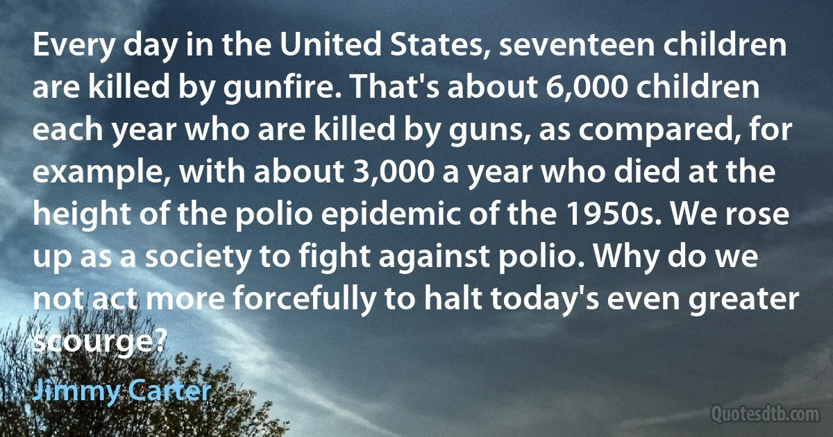 Every day in the United States, seventeen children are killed by gunfire. That's about 6,000 children each year who are killed by guns, as compared, for example, with about 3,000 a year who died at the height of the polio epidemic of the 1950s. We rose up as a society to fight against polio. Why do we not act more forcefully to halt today's even greater scourge? (Jimmy Carter)