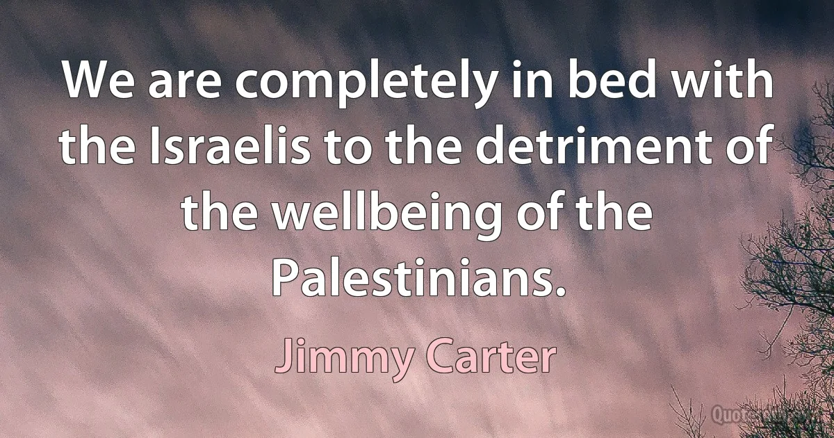 We are completely in bed with the Israelis to the detriment of the wellbeing of the Palestinians. (Jimmy Carter)