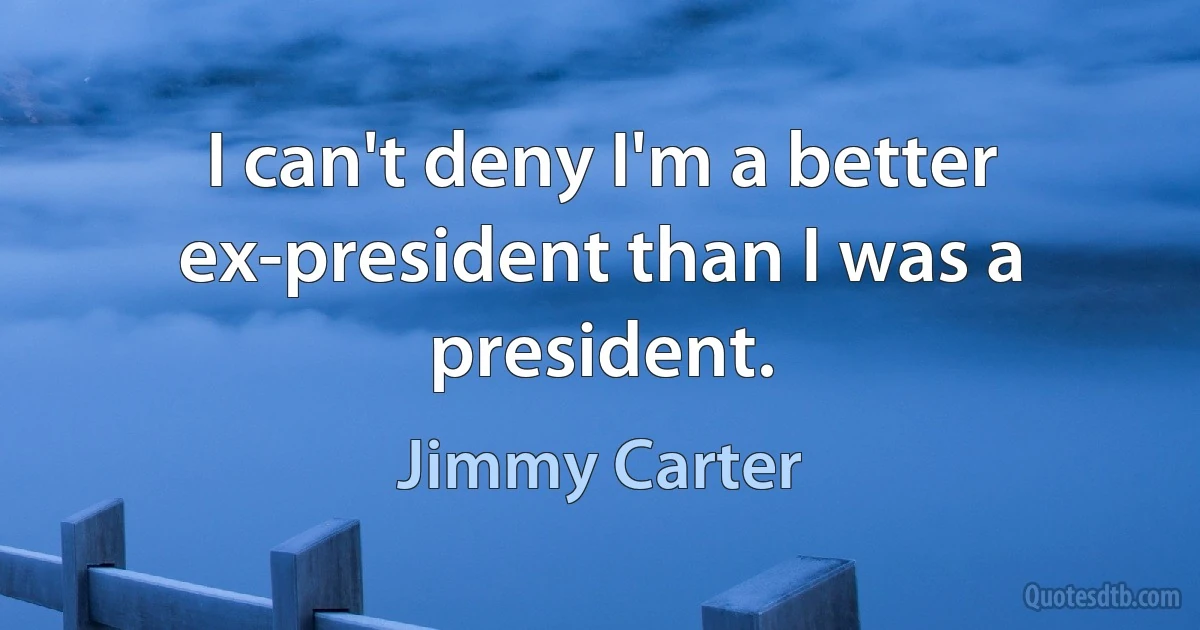 I can't deny I'm a better ex-president than I was a president. (Jimmy Carter)