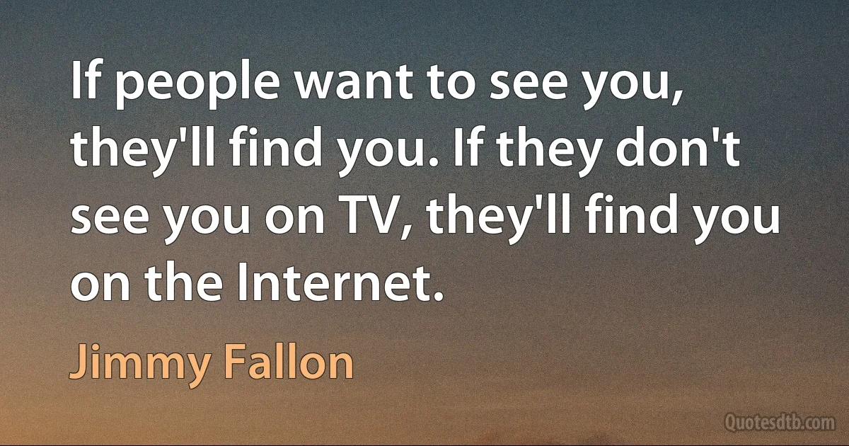 If people want to see you, they'll find you. If they don't see you on TV, they'll find you on the Internet. (Jimmy Fallon)