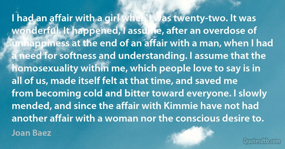 I had an affair with a girl when I was twenty-two. It was wonderful. It happened, I assume, after an overdose of unhappiness at the end of an affair with a man, when I had a need for softness and understanding. I assume that the homosexuality within me, which people love to say is in all of us, made itself felt at that time, and saved me from becoming cold and bitter toward everyone. I slowly mended, and since the affair with Kimmie have not had another affair with a woman nor the conscious desire to. (Joan Baez)