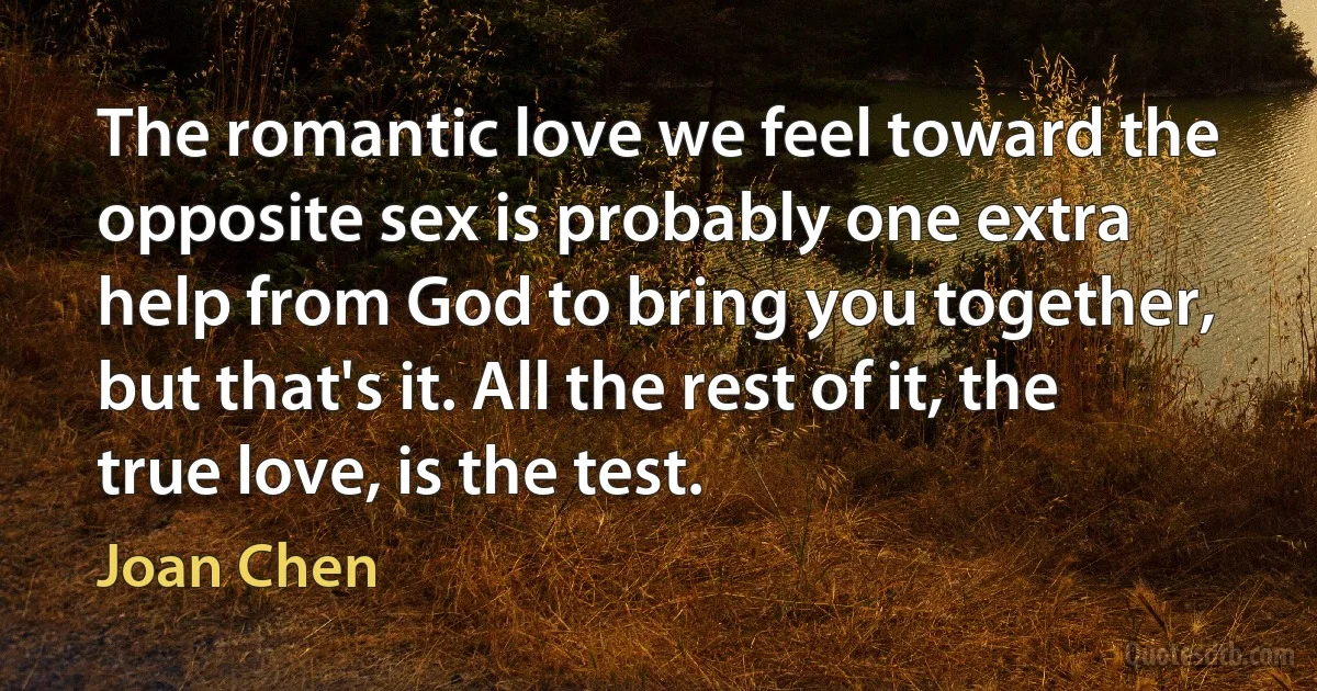 The romantic love we feel toward the opposite sex is probably one extra help from God to bring you together, but that's it. All the rest of it, the true love, is the test. (Joan Chen)