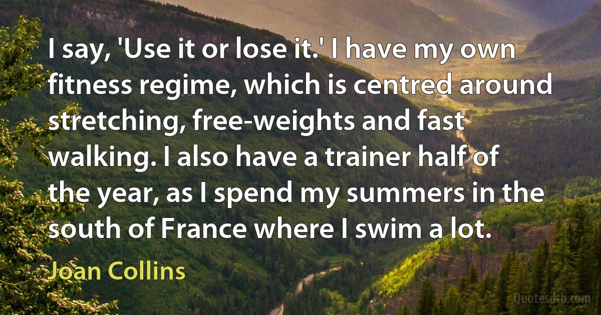 I say, 'Use it or lose it.' I have my own fitness regime, which is centred around stretching, free-weights and fast walking. I also have a trainer half of the year, as I spend my summers in the south of France where I swim a lot. (Joan Collins)