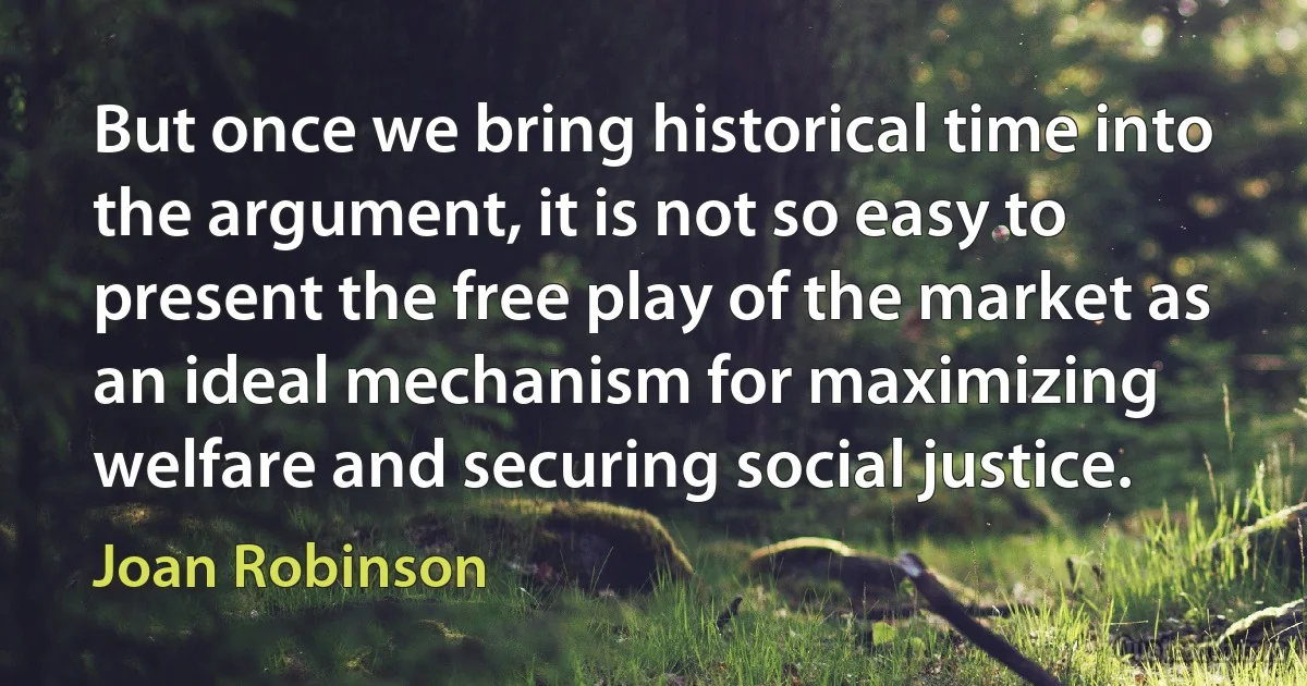 But once we bring historical time into the argument, it is not so easy to present the free play of the market as an ideal mechanism for maximizing welfare and securing social justice. (Joan Robinson)