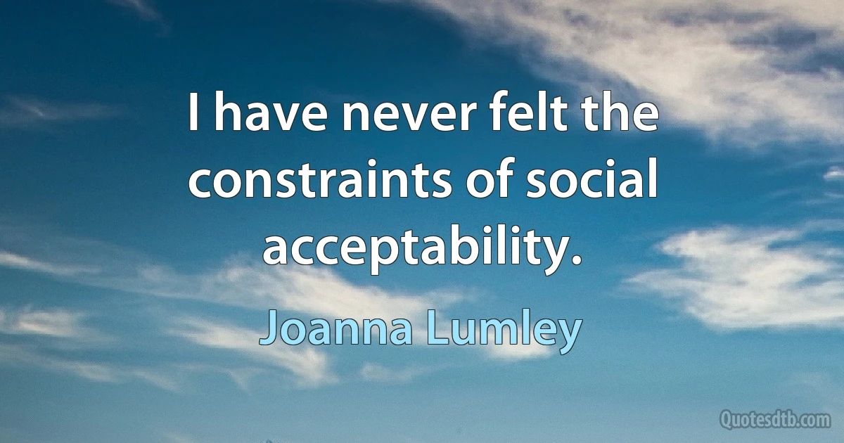 I have never felt the constraints of social acceptability. (Joanna Lumley)