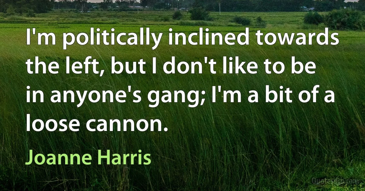 I'm politically inclined towards the left, but I don't like to be in anyone's gang; I'm a bit of a loose cannon. (Joanne Harris)