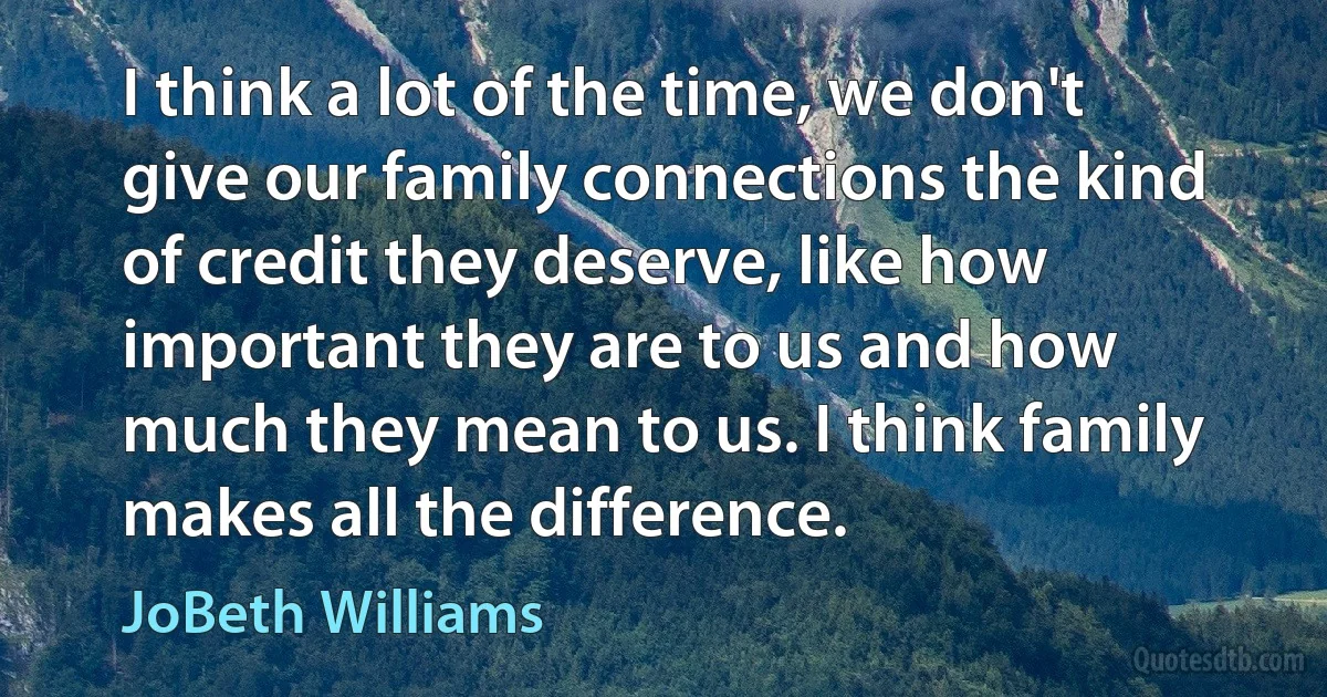 I think a lot of the time, we don't give our family connections the kind of credit they deserve, like how important they are to us and how much they mean to us. I think family makes all the difference. (JoBeth Williams)