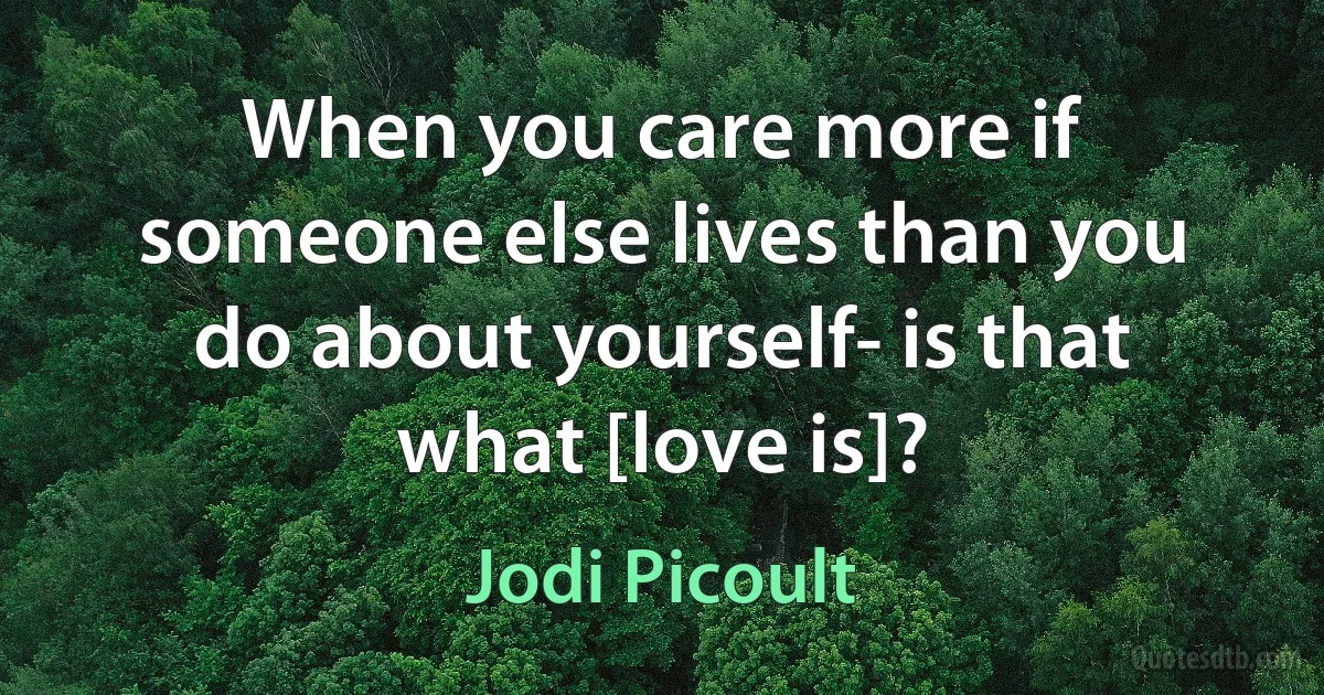 When you care more if someone else lives than you do about yourself- is that what [love is]? (Jodi Picoult)