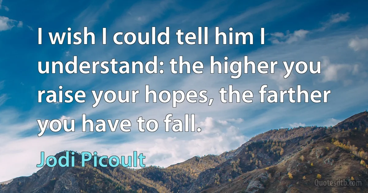 I wish I could tell him I understand: the higher you raise your hopes, the farther you have to fall. (Jodi Picoult)