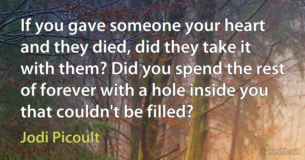 If you gave someone your heart and they died, did they take it with them? Did you spend the rest of forever with a hole inside you that couldn't be filled? (Jodi Picoult)