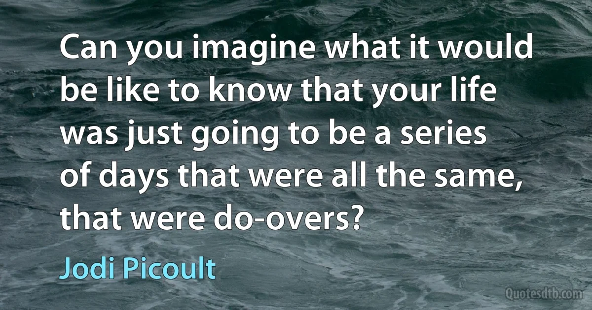 Can you imagine what it would be like to know that your life was just going to be a series of days that were all the same, that were do-overs? (Jodi Picoult)