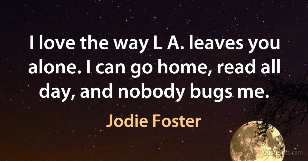 I love the way L A. leaves you alone. I can go home, read all day, and nobody bugs me. (Jodie Foster)