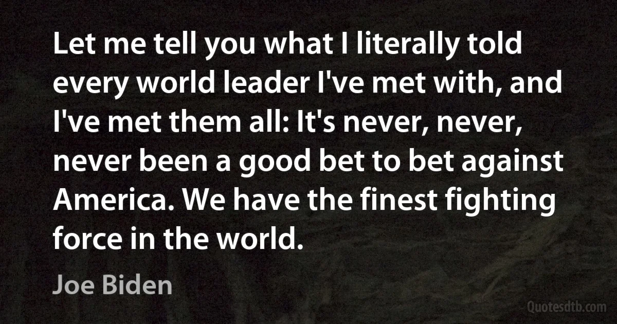 Let me tell you what I literally told every world leader I've met with, and I've met them all: It's never, never, never been a good bet to bet against America. We have the finest fighting force in the world. (Joe Biden)