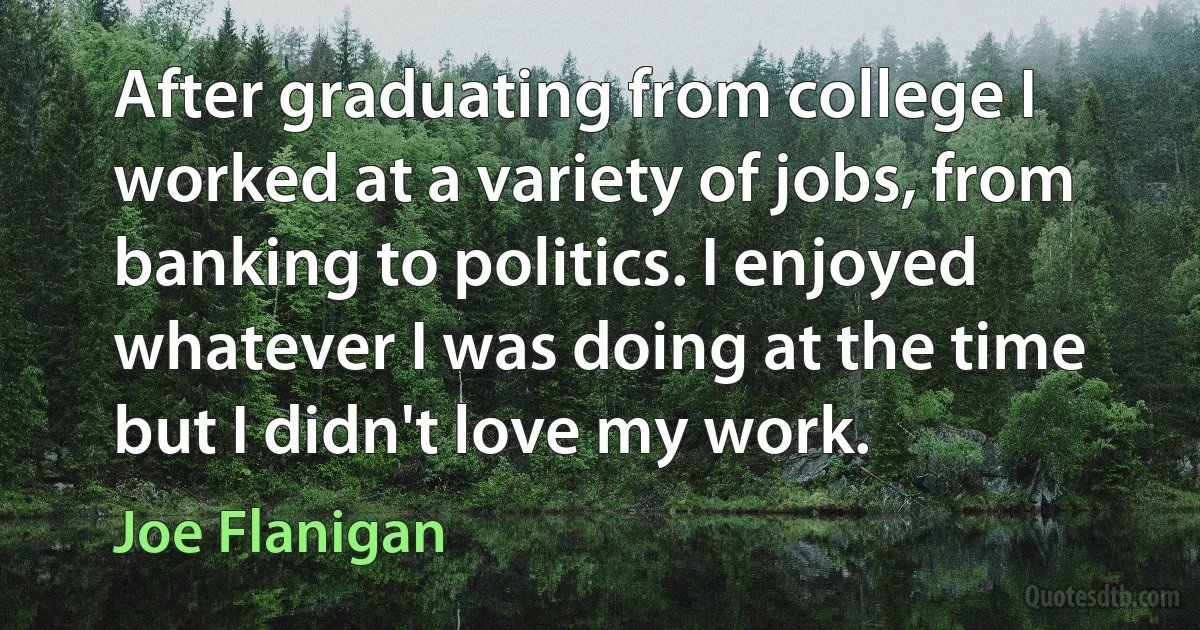 After graduating from college I worked at a variety of jobs, from banking to politics. I enjoyed whatever I was doing at the time but I didn't love my work. (Joe Flanigan)