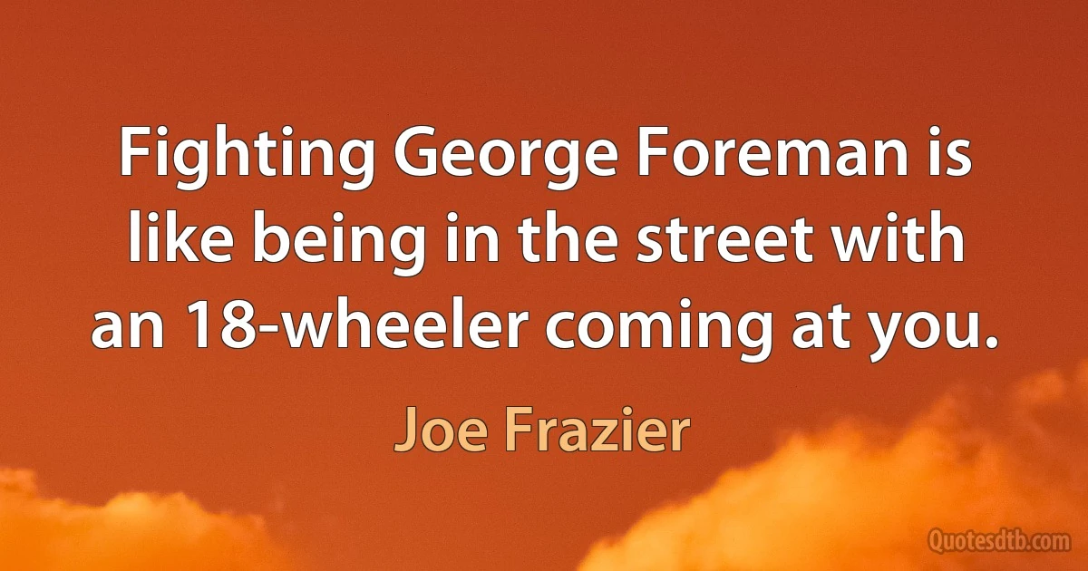 Fighting George Foreman is like being in the street with an 18-wheeler coming at you. (Joe Frazier)