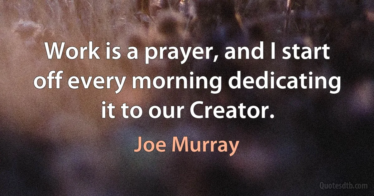 Work is a prayer, and I start off every morning dedicating it to our Creator. (Joe Murray)