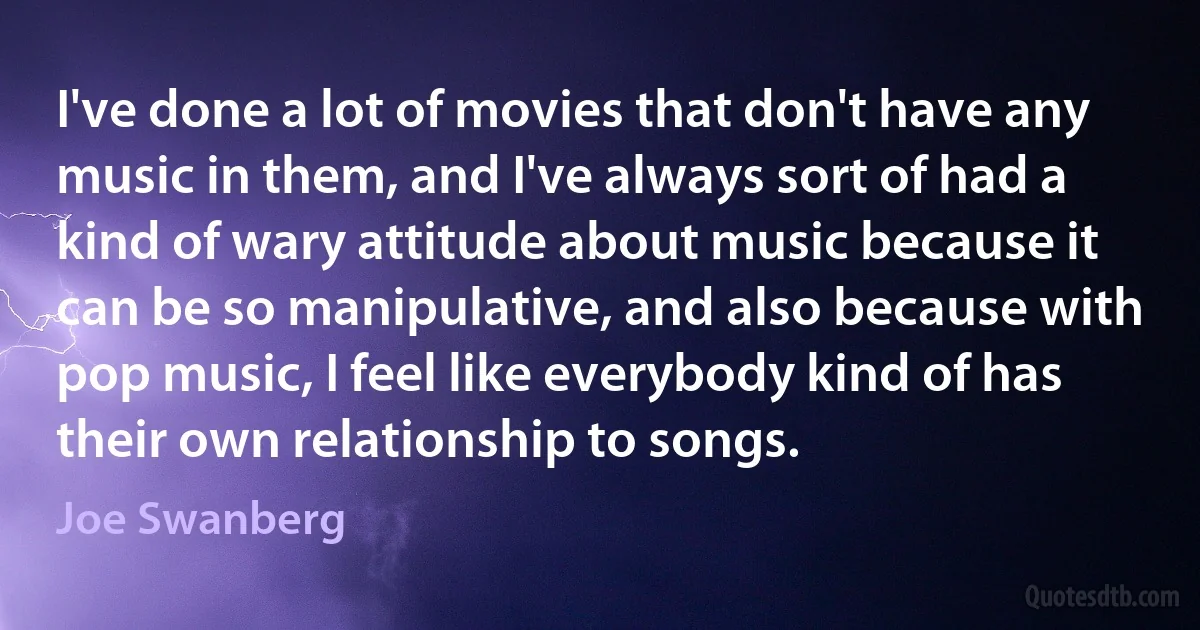 I've done a lot of movies that don't have any music in them, and I've always sort of had a kind of wary attitude about music because it can be so manipulative, and also because with pop music, I feel like everybody kind of has their own relationship to songs. (Joe Swanberg)