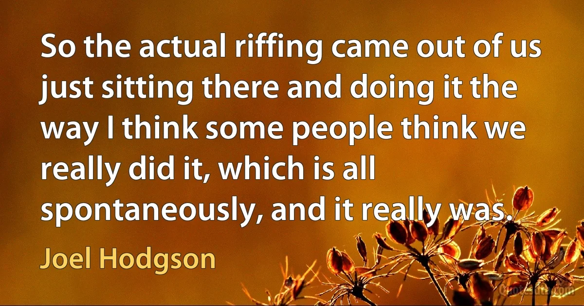 So the actual riffing came out of us just sitting there and doing it the way I think some people think we really did it, which is all spontaneously, and it really was. (Joel Hodgson)