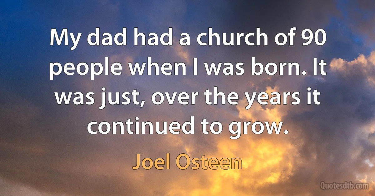 My dad had a church of 90 people when I was born. It was just, over the years it continued to grow. (Joel Osteen)