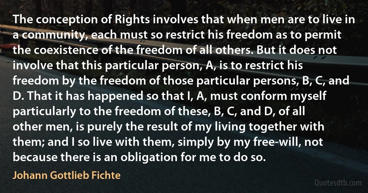 The conception of Rights involves that when men are to live in a community, each must so restrict his freedom as to permit the coexistence of the freedom of all others. But it does not involve that this particular person, A, is to restrict his freedom by the freedom of those particular persons, B, C, and D. That it has happened so that I, A, must conform myself particularly to the freedom of these, B, C, and D, of all other men, is purely the result of my living together with them; and I so live with them, simply by my free-will, not because there is an obligation for me to do so. (Johann Gottlieb Fichte)