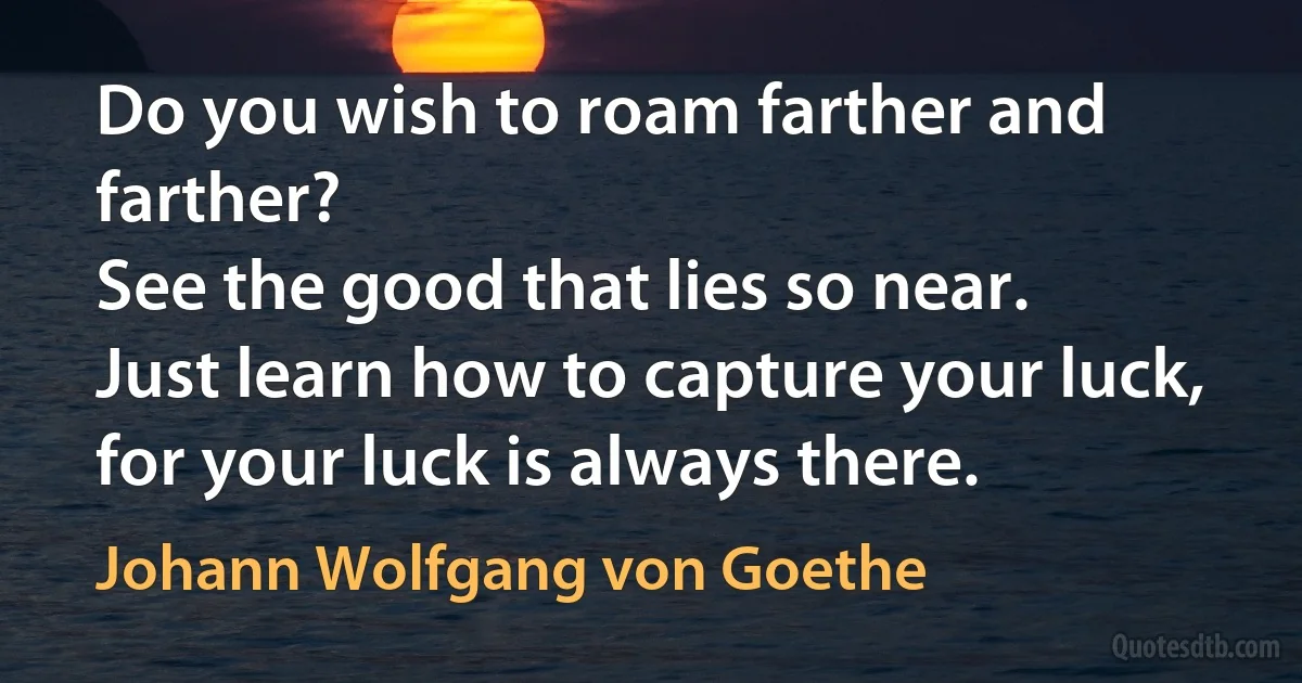 Do you wish to roam farther and farther?
See the good that lies so near.
Just learn how to capture your luck,
for your luck is always there. (Johann Wolfgang von Goethe)