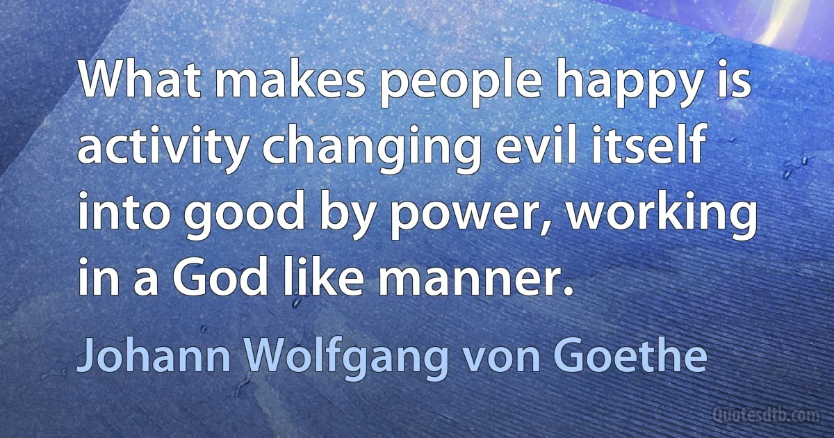 What makes people happy is activity changing evil itself into good by power, working in a God like manner. (Johann Wolfgang von Goethe)