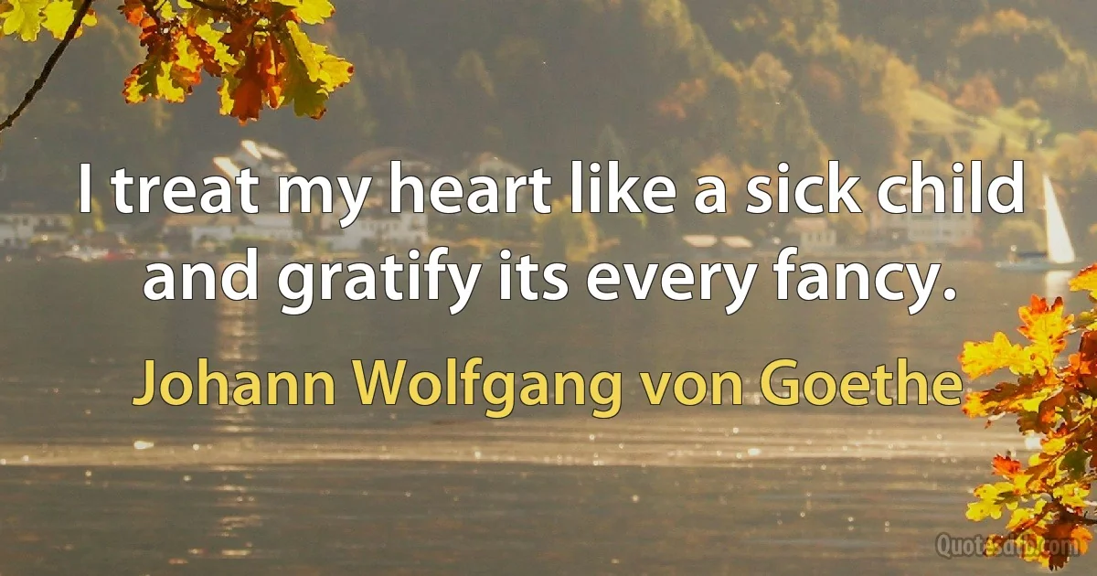 I treat my heart like a sick child and gratify its every fancy. (Johann Wolfgang von Goethe)