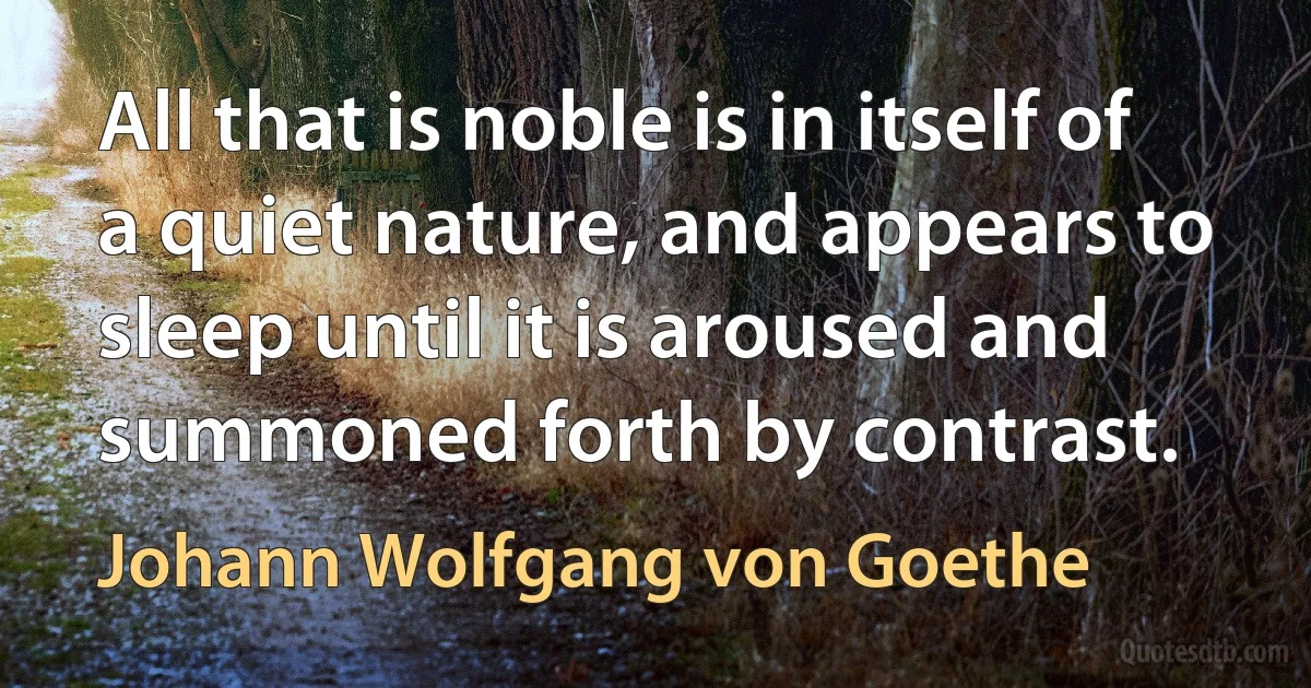 All that is noble is in itself of a quiet nature, and appears to sleep until it is aroused and summoned forth by contrast. (Johann Wolfgang von Goethe)