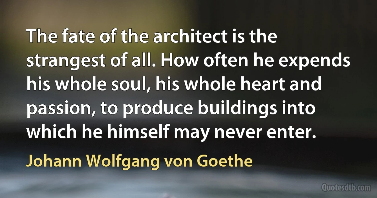 The fate of the architect is the strangest of all. How often he expends his whole soul, his whole heart and passion, to produce buildings into which he himself may never enter. (Johann Wolfgang von Goethe)