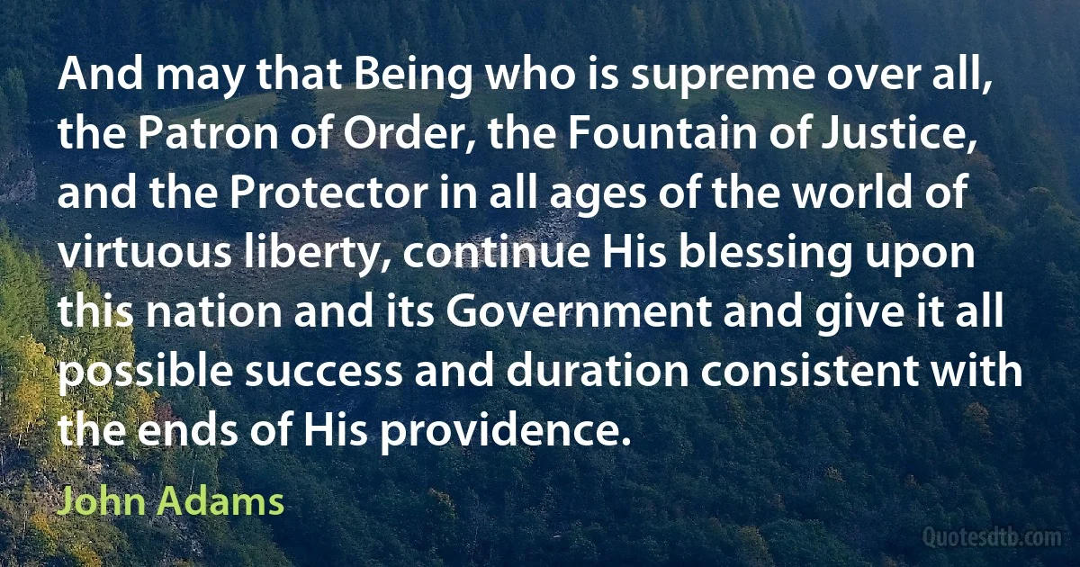 And may that Being who is supreme over all, the Patron of Order, the Fountain of Justice, and the Protector in all ages of the world of virtuous liberty, continue His blessing upon this nation and its Government and give it all possible success and duration consistent with the ends of His providence. (John Adams)