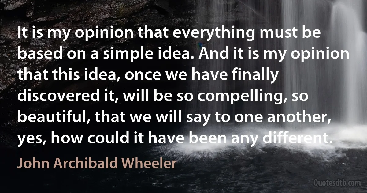 It is my opinion that everything must be based on a simple idea. And it is my opinion that this idea, once we have finally discovered it, will be so compelling, so beautiful, that we will say to one another, yes, how could it have been any different. (John Archibald Wheeler)