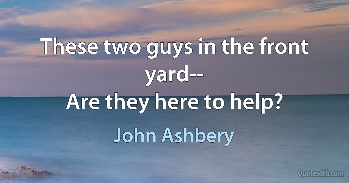 These two guys in the front yard--
Are they here to help? (John Ashbery)