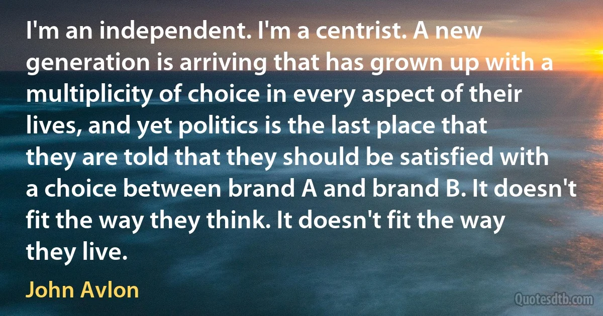 I'm an independent. I'm a centrist. A new generation is arriving that has grown up with a multiplicity of choice in every aspect of their lives, and yet politics is the last place that they are told that they should be satisfied with a choice between brand A and brand B. It doesn't fit the way they think. It doesn't fit the way they live. (John Avlon)