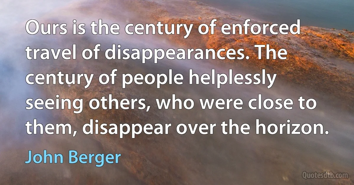 Ours is the century of enforced travel of disappearances. The century of people helplessly seeing others, who were close to them, disappear over the horizon. (John Berger)